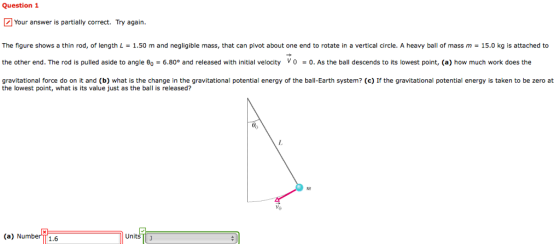 Question 1 Your answer is partially correct. Try again. The figure shows a thin rod, of length L = 1.50 m and negligible mass, that can p ot about one end to rotate in a vertical circle. A ea ball of mass m 15. C s attached to the other end. The rod is pulled aside to angle eo = 6.80° and released with initial velocity v 0-0. As the ball descends to its lowest point, (a) how much work does the gravitational force do on it and (b) what is the change in the gravitational potential energy of the ball-Earth system? (c) If the gravitational potential energy is taken to be zero at the lowest point, what is its value just as the ball is released? (a) Number1.6 Units J