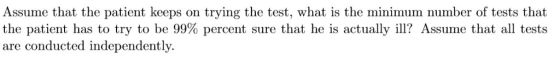 Assume that the patient keeps on trying the test, what is the minimum number of tests that the patient has to try to be 99% percent sure that he is actually ill? Assume that all tests are conducted independently.