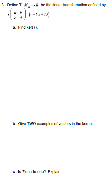 3. Define T: M >R be the linear transformation defined by (a-b,c+2d) T d a. Find ker(T) b. Give TWO examples of vectors in th