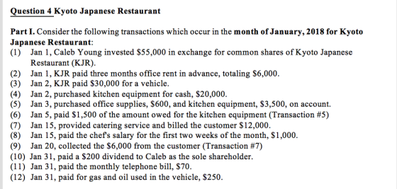 Question 4 Kyoto Japanese Restaurant Part I. Consider the following transactions which occur in the month of January, 2018 for Kyoto Japanese Restaurant: (1) Jan 1, Caleb Young invested S55,000 in exchange for common shares of Kyoto Japanese Restaurant (KJR). (2) Jan 1, KJR paid three months office rent in advance, totaling S6,000. (3) Jan 2, KJR paid $30,000 for a vehicle. (4) Jan 2, purchased kitchen equipment for cash, $20,000. (5) Jan 3, purchased office supplies, $600, and kitchen equipment, $3,500, on account. (6) Jan 5, paid $1,500 of the amount owed for the kitchen equipment (Transaction #5) (7) Jan 15, provided catering service and billed the customer $12,000. (8) Jan 15, paid the chefs salary for the first two weeks of the month, $1,000. (9) Jan 20, collected the $6,000 from the customer (Transaction #7) (10) Jan 31, paid a S200 dividend to Caleb as the sole shareholder. (11) Jan 31, paid the monthly telephone bill, $70. (12) Jan 31, paid for gas and oil used in the vehicle, $250.