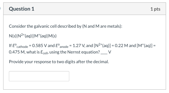 Question 1 1 pts Consider the galvanic cell described by (N and Mare metals): N(s)|N2+(aq)||M+(aq)|M(s) If Eºcathode = 0.585