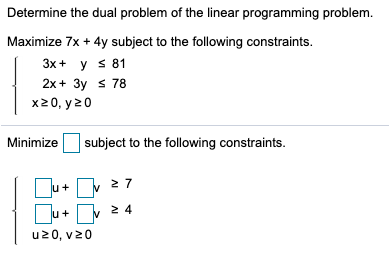 Determine the dual problem of the linear programming problem. Maximize 7x + 4y subject to the following constraints. 3x + y s