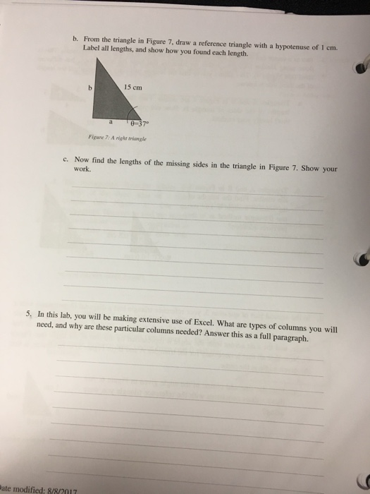 b. From the triangle in Figure 7, draw a reference triangle with a hypotenuse of 1 cm Label all lengths, and show how you found each length. 15 cm 37 Figure 7: A right triangle c. Now find the lengths of the missing sides in the triangle in Figure 7. Show your work. 5, In this lab, you will be making extensive use of Excel. What are types of columns you will need, and why are these particular columns needed? Answer this as a full paragraph. ate modified: 8/82017