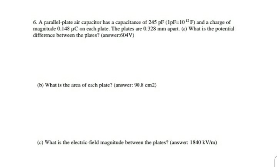6. A parallel plate air capacitor has a capacitance of 245 pF (IpF-10 1F) and a charge of magnitude 0.148 uC on each plate. The plates are 0.328 mm apart. (a) What is the potential difference between the plates? (answer 604V) (b) What is the area of each plate? (answer: 90.8 cm2) (c) What is the electric-field magnitude between the plates? (answer: 1840 kV/m)