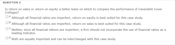 QUESTION 2 Is return on sales or return on equity a better basis on which to compare the performance of Cavendish Cover Cottages? Although all financial ratios are imperfect, return on equity is best suited for this case study. Although all financial ratios are imperfect, return on sales is best suited for this case study. Neither, since all financial rations are imperfect, a firm should not incorporate the use of financial ratios as a leading indicator. Both are equally important and can be interchanged with this case study.