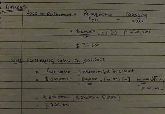 Answer Loss on Retirement = Re-acquisition Price Careying value $ 800,000 x 102 6 $778,400 $ 37,600 Note Coweging value on Ja