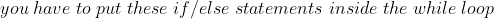 you\;have\;to\;put\;these\;if/else\;statements\;inside\;the\;while\;loop