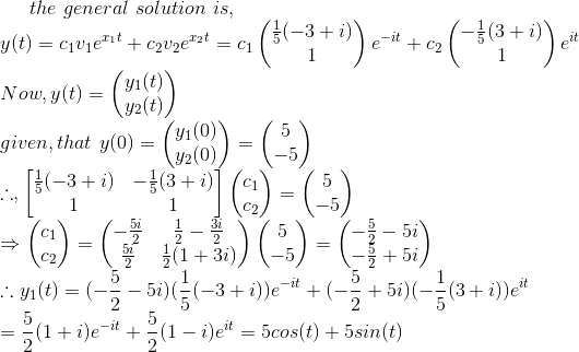 the \ general\ solution\ is,\\ y(t)=c_1v_1e^{x_1t}+c_2v_2e^{x_2t}=c_1\begin{pmatrix} \frac{1}{5}(-3+i)\\ 1\\ \end{pmatrix}e^{-it}+c_2\begin{pmatrix} -\frac{1}{5}(3+i)\\ 1\\ \end{pmatrix}e^{it}\\ Now,y(t)=\begin{pmatrix} y_1(t)\\ y_2(t) \end{pmatrix}\\ given, that \ y(0)=\begin{pmatrix} y_1(0)\\ y_2(0) \end{pmatrix}=\begin{pmatrix} 5\\ -5 \end{pmatrix}\\ \therefore ,\begin{bmatrix} \frac{1}{5}(-3+i)&-\frac{1}{5}(3+i) \\ 1&1 \end{bmatrix}\begin{pmatrix} c_1\\ c_2 \end{pmatrix}=\begin{pmatrix} 5\\ -5 \end{pmatrix}\\\Rightarrow \begin{pmatrix} c_1\\ c_2 \end{pmatrix}=\begin{pmatrix} -\frac{5i}{2} &\frac{1}{2}-\frac{3i}{2} \\ \frac{5i}{2}& \frac{1}{2}(1+3i) \end{pmatrix}\begin{pmatrix} 5\\ -5 \end{pmatrix}=\begin{pmatrix} -\frac{5}{2}-5i\\ -\frac{5}{2}+5i\\ \end{pmatrix}\\ \therefore y_1(t)=(-\frac{5}{2}-5i)(\frac{1}{5}(-3+i))e^{-it}+(-\frac{5}{2}+5i)(-\frac{1}{5}(3+i))e^{it} \\=\frac{5}{2}(1+i)e^{-it}+\frac{5}{2}(1-i)e^{it}=5cos(t)+5sin(t) \\