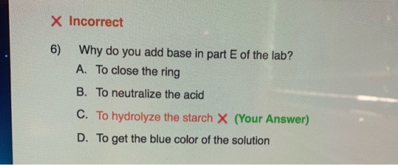 X Incorrect 6) Why do you add base in part E of the lab? A. To close the ring B. To neutralize the acid C. To hydrolyze the s
