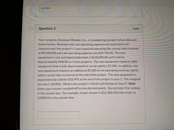 13,018.5 Question 2 1 pts Your company, Dominant Retailer, Inc., is considering a project whose data are shown below. Revenue