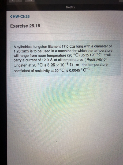Netflix <HW-Ch25 Exercise 25.15 A cylindrical tungsten filament 17.0 cm long with a diameter of 1.20 mm is to be used in a ma
