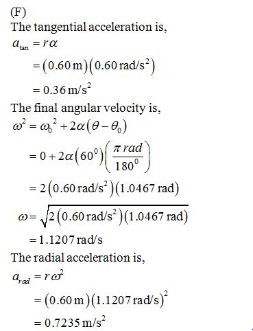 The tangential acceleration is aanra (0.60m) (0.60 rad/s?) 0.36m/s The final angular velocity is 0)( ? rad 0+2a(60 180 2(0.60 rad/s)(1.0467 rad) 2 (0.60 rad/s*)(1.0467 rad) 1.1207 rad/s ? The radial acceleration is, -(0.60m) (1.1207 rad/s) 0.7235 m/s