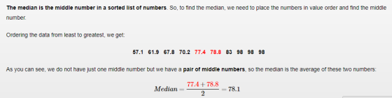 The median is the middle number in a sorted list of numbers. So, to find the median, we need to place the numbers in value order and find the middle number Ordering the data from least to greatest, we get: 57.1 61.9 67.8 70.2 77.4 78.8 83 98 98 98 As you can see, we do not have just one middle number but we have a pair of middle numbers, so the median is the average of these two numbers 77.4+78.8 -78.1 Median - 78.1
