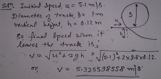 Sol. Initial speed, u = 5.1 m/s. Diameter of track = som vertical height, h = 0.12 . So final speed when it leaves the track