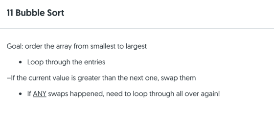11 Bubble Sort Goal: order the array from smallest to largest Loop through the entries -If the current value is greater than the next one, swap them If ANY swaps happened, need to loop through all over again!