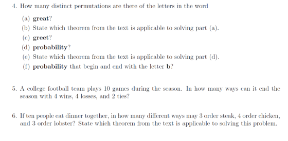 4. How many distinct permutations are there of the letters in the word (a) great? (b) State which theorem from the text is applicable to solving part (a) (c) greet? (d) probability? e) State which theorem from the text is applicable to solving part (d). (f) probability that begin and end with the letter b? 5. A college football team plays 10 games during the season. In how many ways can it end the season with 4 wins, 4 losses, and 2 ties? 6. If ten people eat dinner together, in how many different ways may 3 order steak, 4 order chicken, and 3 order lobster? State which theorem from the text is applicable to solving this problem.