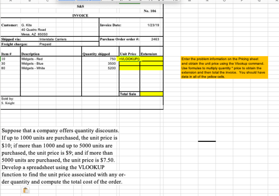 S&S No. 106 INVOICE Customer G. Kite Invoice Date: 1/23/19 40 Quatro Road Mesa, AZ 85050 Shi Freight charges: Interstate Carriers Purchase Order order # 2463 Prepaid Item 10 30 80 tion uantity sh Unit Price Extension Widgets Red Widgets Blue Widgets-White 750-VLOOKUP0 3500 5200 nter the problem information on the Pricing sheet and obtain the unit price using the Vlookup command formulas to multiply quantity price to obtain the extension and then total the invoice. You should have ata in all of the yellow cells Total Sale Sold by: S. Knight Suppose that a company offers quantity discounts If up to 1000 units are purchased, the unit price is $10; if more than 1000 and up to 5000 units are purchased, the unit price is S9; and if more than 5000 units are purchased, the unit price is $7.50 Develop a spreadsheet using the VLOOKUP function to find the unit price associated with any or der quantity and compute the total cost of the order