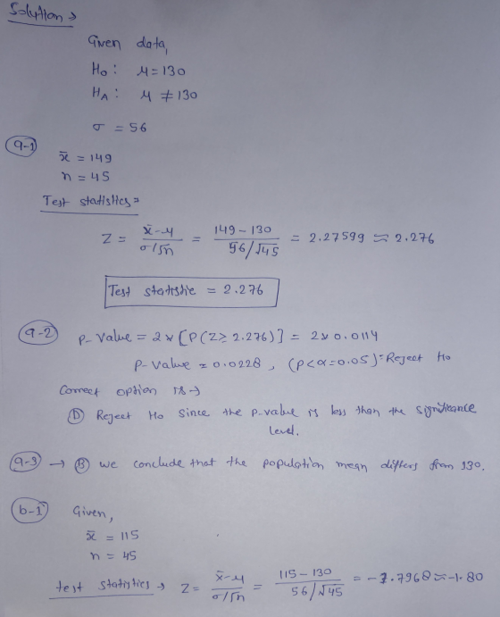 Solution Gwen data, Hoi 4 =130 НА : M +130 =56 9-1 ve = 149 n = 45 Test statistics 1 149 - 130 z = X-4. olin = 2.27599 S 2,27