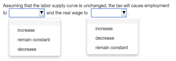 Assuming that the labor supply curve is unchanged, the tax will cause employment to V and the real wage to increase remain constant decrease increase decrease remain constant