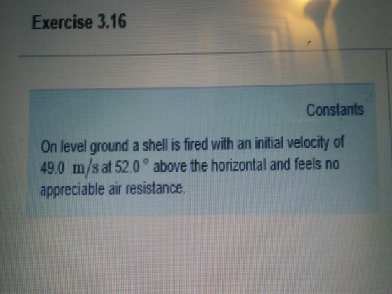 Exercise 3.16 Constants On level ground a shell is fired vith an initial velocity of 49.0 m/s at 52.0° above the horizontal and feels no appreciable air resistance.