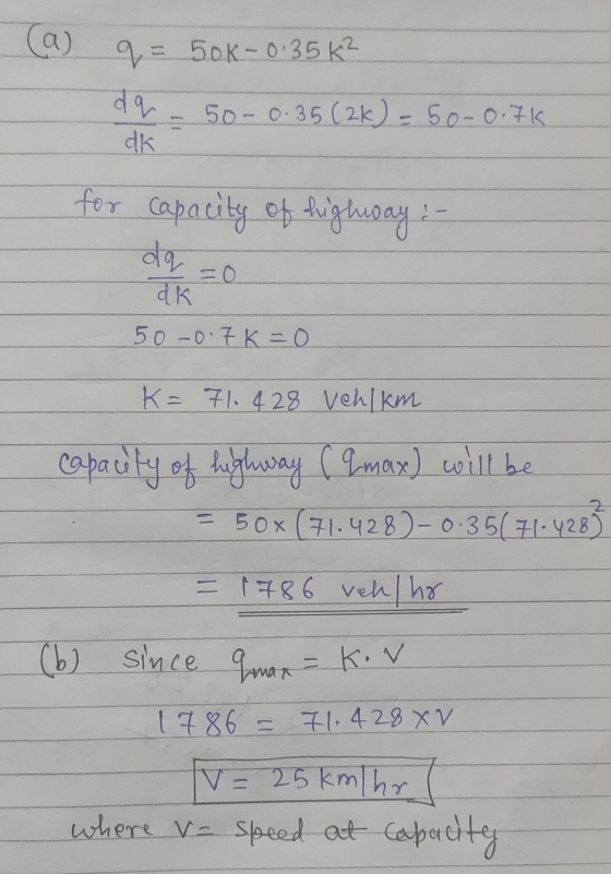 ca) q = 50k-0.35K² dq 50-0.35 (2k) = 50-0.7K dk for capacity of highway :- da dk 50 -0.7K=0 K= 71.428 vehkm capacity of highw