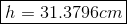 \boxed{h = 31.3796cm}