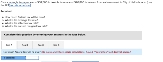 Chuck, a single taxpayer earns $58,500 in taxable income and $20,800 in interest from an investment in City of Heflin bonds. (Use the U.S tax rate schedule.) Required: a. How much federal tax will he owe? b. What is his average tax rate? c. What is his effective tax rate? d. What is his current marginal tax rate? Complete this question by entering your answers in the tabs below Req A Req B Req C Req D How much federal tax will he owe? (Do not round intermediate calculations. Round Federal tax to 2 decimal places.) Federal tax