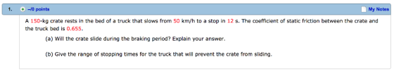 -10 points My Notes A 150-kg crate rests in the bed of a truck that slows from 50 km/h to a stop in 12 s. The coefficient of static friction between the crate and the truck bed is 0.655 (a) Will the crate slide during the braking period? Explain your answer. (b) Give the range of stopping times for the truck that will prevent the crate from sliding.