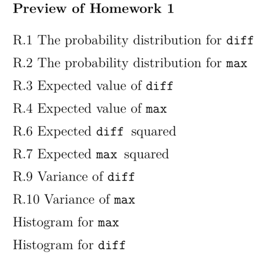 Preview of Homework 1 R.1 The probability distribution for diff R.2 The probability distribution for max R.3 Expected value of diff R.4 Expected value of max R.6 Expected diff squared R.7 Expected max squared R.9 Variance of diff R.10 Variance of max Histogram for max Histogram for diff