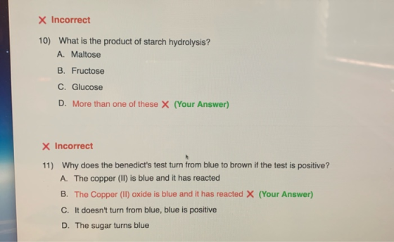 X Incorrect 10) What is the product of starch hydrolysis? A. Maltose B. Fructose C. Glucose D. More than one of these X (Your