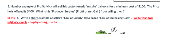 5. Number example of Profit: Nick will sell his custom-made missile balloons for a minimum cost of $100. The Price he is offered is $400. What is his Producer Surplus (Profit or net Gain) from selling them? (3 pts) 6. Write a short example of sellers Law of Supply (also called Law of Increasing Cost). Write your own original example -no plagiarizing, thanks