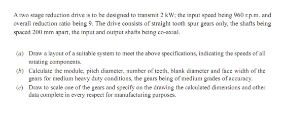 A two stage reduction drive is to be designed to transmit 2 kW; the input speed being 960 r.p.m. and overall reduction ratio