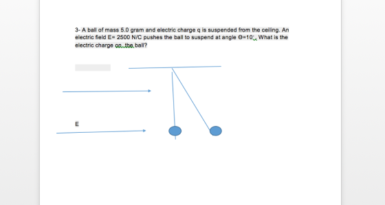 3- A ball of mass 5.0 gram and electric charge q is suspended from the ceiling. An electric field E-2500 N/C pushes the ball to suspend at angle -10% what is the electric charge onuthe ball?