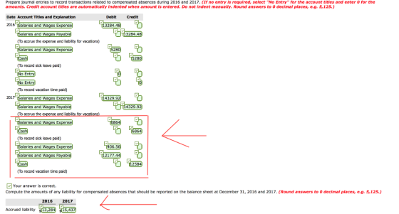 Prepare journal entries to record transactions related to compensated absences during 2016 and 2017. (If no entry is required, select No Entry for the account titles and enter 0 for the amounts. Credit account titles are automatically indented when amount is entered. Do not indent manually. Round answers to 0 decimal places, e.g. 5,125.) Date Account Titles and Explanation 2016 Salaries and Wages Ex Debit Credit 3284.48 3284.48 laries and Wages Payabl (To accrue the expense and lability for vacations) alaries and Wages Ex 280 28 (To record sick leave paid) No Entry b [114329.921 To record vacation time paid) 2017 Salaries and Wages Ex も alaries and Wages Payabl 4329.92 accrue the alaries and Wages Ex (To record sick leave paid) 0050 만) laries and Wages Ex alaries and Wages Payabl 2177.44 To record vacation time paid) Your answer is correct. Compute the amounts of any liability for compensated absences that should be reported on the balance sheet at December 31, 2016 and 2017. (Round answers to O decimal places, eg. 5,125.) 2016 2017 Accrued liability L32841 15,437