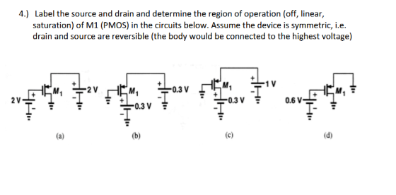 4.) Label the source and drain and determine the region of operation (off, linear, saturation) of M1 (PMOS) in the circuits below. Assume the device is symmetric, i.e. drain and source are reversible (the body would be connected to the highest voltage) 0.3 V M1 0.3 V 2 V 0.6 V