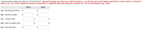 Compute these values and ratios for 2016 and 2017. (Round Earnings per share to 2 decimal places, e.g. $2.78 and Current Ratio and Debt to assets ratio to 1 decimal place, e.g. 15.2. Enter negative amounts using either a negative sign preceding the number e.g. -45 or parentheses e.g. (45).) 2016 2017 (a) Earnings per share. (b) Working capital.$ (c) Current ratio. (d) Debt to assets ratio. (e) Free cash flow.