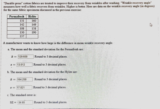 Durable press cotton fabrics are treated to improve their recovery from wrinkles after washing. Wrinkle recovery angle measures how well a fabric recovers from wrinkles. Higher is better. Here are data on the wrinkle recovery angle (in degrees) tor the same fabric specimens discussed ?n the previous exercise Permafresh Hylite 131 142 108 130 137 160 149 158 190 A manufacturer wants to know how large is the difference in mean wrinkle recovery angle a. The mean and the standard deviation for the Permafresh are ? 1129.600 Round to 3 decimal places 13.012 Round to 3 decimal places b. The mean and the standard deviation for the Hylite are 164.250 Round to 3 decimal places s-17.821 Round to 3 decimal places c. The standard error is SE -34.65 Round to 3 decimal places