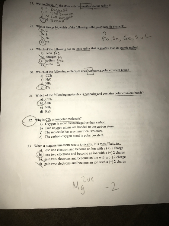 27. Within wi:1.PBLSteatorn withthe Small stttomic radius a) Bi c) As 2nd is Sma lles S mall 28. Within Group 14, which of the following is the, most metallic elemen b Si Ge 29. Which of the following has an ionic radius that is smaller than its atomic radius? a) neon Nc nitrogen c) sodiuma sulfur 30. Which of the following molecules does not have a polar covalent bond? a) CCl4 b) H2O NH3 31. Which of the following molecules is nonpolar and cotains polar covaient bonds? CCl4 c) NH3 d) K2S 32. Why is CO onpolar molecule? a) Oxygen is more electronegative than carbon. b) Two oxygen atoms are bonded to the carbon atom. c) The molecule has a symmetrical structure. d) The carbon-oxygen bond is polar covalent. 33. When amagnesium atom reacts ionically, it is most likely to lose one electron and become an ion with a (+) 1 charge ) lose two electrons and become an ion with a (+)2 charge ain two electrons and become an ion with a (-)2 charge gain two electrons and become an ion with a (+) 2 charge 9 2