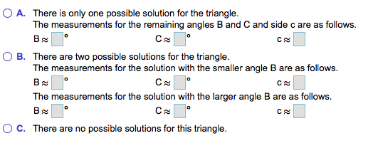 O A. There is only one possible solution for the triangle. The measurements for the remaining angles B and C and side c are a