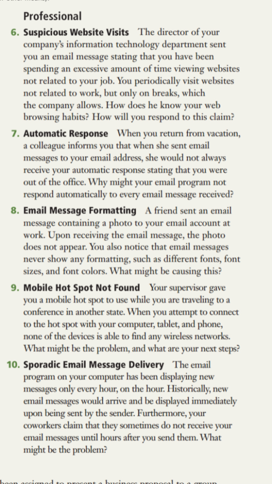 Professional 6. Suspicious Website Visits The director of your companys information technology department sent you an email message stating that you have been spending an excessive amount of time viewing websites not related to your job. You periodically visit websites not related to work, but only on breaks, which the company allows. How does he know your web browsing habits? How will you respond to this claim: 7. Automatic Response When you return from vacation, a colleague informs you that when she sent email messages to your email address, she would not always receive your automatic response stating that you were out of the office. Why might your email program not respond automatically to every email message received? 8. Email Message Formatting A friend sent an email message containing a photo to your email account at work. Upon receiving the email message, the photo does not appear. You also notice that email messages never show any formatting, such as different fonts, fot sizes, and font colors. What might be causing this? 9. Mobile Hot Spot Not Found Your supervisor gave you a mobile hot spot to use while you are traveling to a conference in another state. When you attempt to connect to the hot spot with your computer, tablet, and phone, none of the devices is able to find any wireless networks. What might be the problem, and what are your next steps? 10. Sporadic Email Message Delivery The email ew program on your computer has been displaying messages only every hour, on the hour. Historically, new email messages would arrive and be displayed immediately upon being sent by the sender. Furthermore, your coworkers claim that they sometimes do not receive your email messages until hours after you send them. What might be the problem?