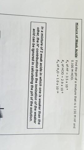 Mixture of weak Acids: Find the pH of a mixture that is 0.150 M HF and 0.100 M HCIO. Ka of HF 3.5 x 10-4 K, of HCIO 2.9 x 10 Kw of H20 1.0 x 10-14 In a mixture of 2 weak acids in which one is weaker than the other, the H contribution from the ionization of the weaker acid can be ignored in calculating the pH of the solution.