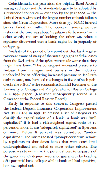Coincidentally, the year after the original Basel Accord was agreed upon and the standards began to be adopted by a number of countries over Too by the year 2002- the United States witnessed the largest n since the Great Depression. More than 530 FDIC-insured banks failed in 1989. The concern among policy- makers at the time was about regulatory forbearance-in other words, the act of looking the other way when a regulator discovered that a bank might be in jeopardy of collapsing. umber of bank failures Analysts of the period often point out that bank regula- tors were aware of many of the warning signs and the losses from the S&L crisis of the 198os were made worse than they might have been. The consequent increased pressure to forbear from managers and owners in the industry unchecked by an offsetting increased pressure to facilitate early closure, may have led to changes in favor of such poli- cies in the 198os, write economists Randall Kroszner of the University of Chicago and Philip Strahan of Boston College in a 1996 paper. (Kroszner subsequently served as a Governor at the Federal Reserve Board.) Partly in response to this concern, Congress passed the Federal Deposit Insurance Corporation Improvement Act (FDICIA) in 1991. It created a set of categories to classify the capitalization of a bank. A bank was well capitalized if it had a risk-weighted capital ratio of Io percent or more. It was adequately capitalized at 8 percent percent was considered under- or more. Below 8 pitalized. The law mandated prompt corrective action ca by regulators to shut down banks that were considered undercapitalized and failed to meet other criteria. The purpose the governments deposit insurance guarantees by heading off a potential bank collapse while a bank still had a positive, but low, capital ratio. was to minimize the potential cost to taxpayers of