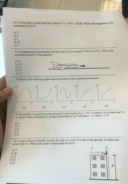 6) A 20 kg object is acted upon by a forces P (-401+30DN. What is the magnitude of its acceleration in m/s? a) 2.5 b) 4 c) 2 d) 10 e) 5 speed of 100 ms in 20 s. What is the 7) An airplane acceleration in m/s of the airplane? starts accelerating uniformly from rest to a a)5.0 b) 4.0 c) 3.0 d) 3.5 e) 2.5 8) Which of the following graphs represents motion with a constant acceleration? 9) The position of a particle moving along the x-axis is given by x -5e+6 where x is in meter and t is 7 s? in second. What is the particles average acceleration in m/s between t 3 s and t a) 1 b)2 c) 4 d) 6 e) 10 10) A stone is thrown vertically up from the edge of a roof 10 m above the ground. It strikes the ground after 5 s. What is the stones initial speed (in ms)? a) 19 b) 20 c) 21 d) 22 田田 田田11 y 田田 e) 23