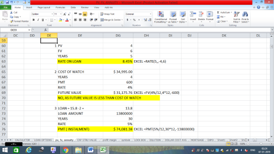 Home nert Page Layout Formulas Data Review View dd-Ins Cut Σ AutoSum ー E ゴWrap Text ta copy ▼ B า 프 . Ej-., Δ. : rーー 逻锂函Merge & Center. $, % , 弼,8 conditional Format . Cell Insert Delete Format Sort &Find & 2 ClearFe Select Edting Format Painter Formatting, as Table w styles. ▼ ㆆ ▼ Clipboard DE59 DC Alignment Number Cells DE DF DG DH DI DJ DK DL 59 60 61 62 63 64 65 1 PV 4 FV YEARS RATE ON LOAN 6 8.45% EXCEL-RATE(5,,-4,6) 34,995.00 4 2 COST OF WATCH YEARS PMT RATE FUTURE VALUE NO, AS FUTURE VALUE IS LESS THAN COST OF WATCH 67 68 69 70 71 72 73 74 75 76 4% $31,175.76 EXCEL-FV(4%/12,4*12,-600) 3 LOAN 15.8-2- LOAN AMOUNT YEARS RATE PMT ( INSTALME 13.8 13800000 30 5% $ 74,081.38 EXCEL-PMT(5%/12,30*12-13800000) 11 1 トーCALCULATOR ( LOAN OPTIONS | pv, fv, annuity i CAP STRU VALUE BOX DILUTION- DOLLAR COST AVG·MORTGAGE.. EXPO Sheet1 . Sheet2. Sh4( rences: x261 07-01-2019