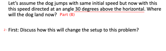 Lets assume the dog jumps with same initial speed but now with this this speed directed at an angle 30 degrees above the hor