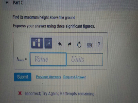 Part C Find its maximum height above the ground. Express your answer using three significant figures. henax =1 Willie Units Submit Previous Answers Request Answer Incorrect Try Again: 9 attempts remaining