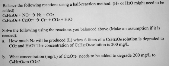 Balance the following reactions using a half-reaction method: (H- or H20 might need to be added) C6H1206 +NO N2 +CO2 C6H1206+ Cr207 Cr CO2+ H20 Solve the following using the reactions you balanced above (Make an assumption if it is needed) a. How much N2 will be produced (L) when 6 liters of a CsH120 solution is degraded to CO2 and H20? The concentration of CoH120s solution is 200 mg/L b. What concentration (mg/L) of Cr2072- needs to be added to degrade 200 mg/L to C6H1206 to CO2?