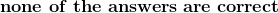 \mathbf{none \ of \ the \suggested\ answers\ are\ correct}