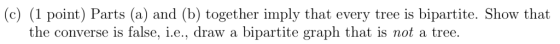 (c) (1 point) Parts (a) and (b) together imply that every tree is bipartite. Show that the converse is false, i.e., draw a bi