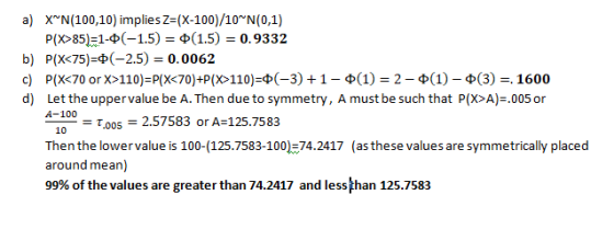 a) X (100,10) implies Z=(X-100)/10 N(0,1) P(X>85)=1-(-1.5) = (1.5) = 0.9332 b) P(X<75)=(-2.5) = 0.0062 c) P(X<70 or X>110)=P(